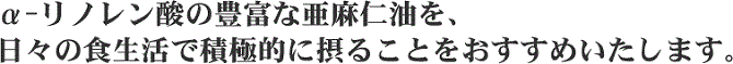 日々の食事の中で、α-リノレン酸が豊富に含まれている亜麻仁油の摂取をおすすめいたします。