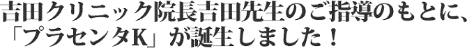 吉田クリニック院長吉田先生のご指導のもとに、「プラセンタK」が誕生しました!